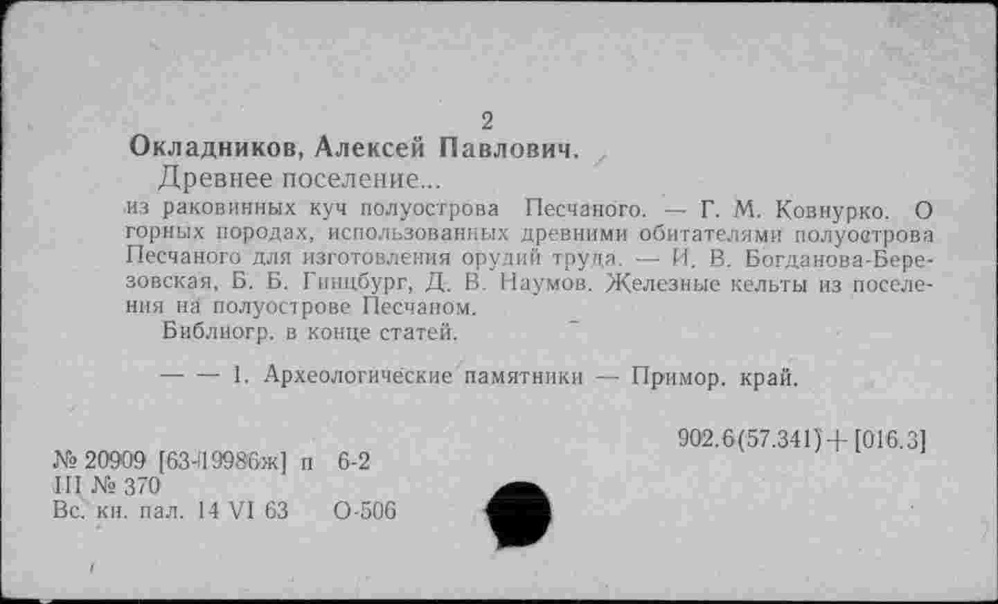 ﻿2
Окладников, Алексей Павлович,
Древнее поселение...
■из раковинных куч полуострова Песчаного. — Г. М. Ковнурко. О горных породах, использованных древними обитателями полуострова Песчаного для изготовления орудий труда. — И. В. Богданова-Березовская, Б. Б. Гинцбург, Д. В. Наумов. Железные кельты из поселения на полуострове Песчаном.
Библиогр. в конце статей.
----1. Археологические памятники — Примор. край.
№ 20909 [63-119986ж] п 6-2 III №370
Вс. кн. пал. 14 VI 63	0-506
902.6(57.341)+ [016.3]